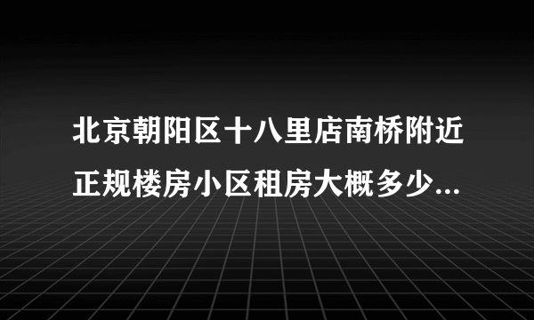 北京朝阳区十八里店南桥附近正规楼房小区租房大概多少钱一个月???