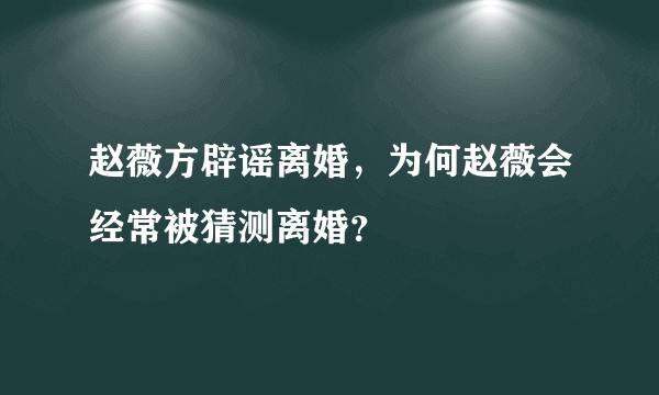 赵薇方辟谣离婚，为何赵薇会经常被猜测离婚？