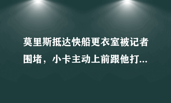 莫里斯抵达快船更衣室被记者围堵，小卡主动上前跟他打招呼，对此你怎么看？