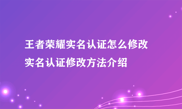 王者荣耀实名认证怎么修改 实名认证修改方法介绍