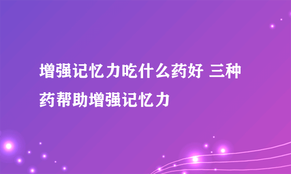 增强记忆力吃什么药好 三种药帮助增强记忆力