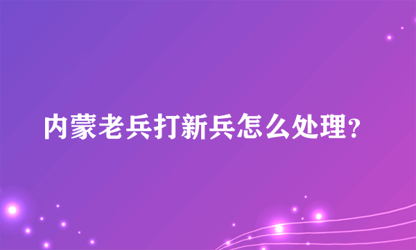 内蒙老兵打新兵怎么处理？