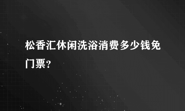 松香汇休闲洗浴消费多少钱免门票？