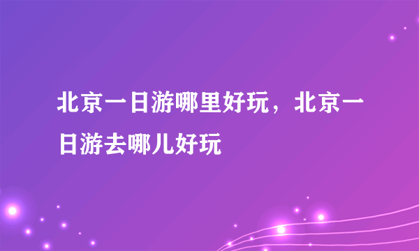 北京一日游哪里好玩，北京一日游去哪儿好玩