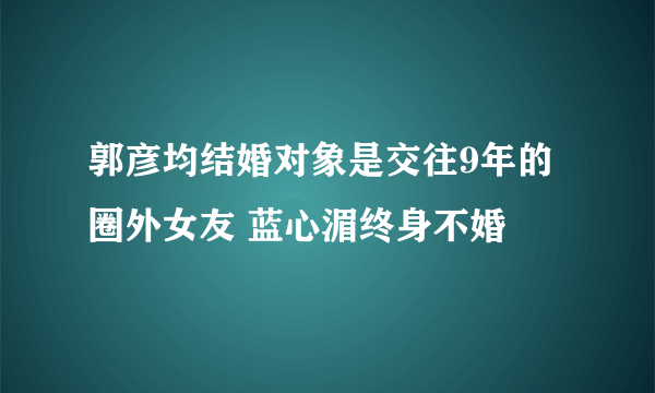 郭彦均结婚对象是交往9年的圈外女友 蓝心湄终身不婚