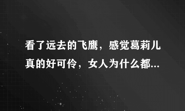 看了远去的飞鹰，感觉葛莉儿真的好可伶，女人为什么都这么悲哀呢？？男人怎么可以这么花心。