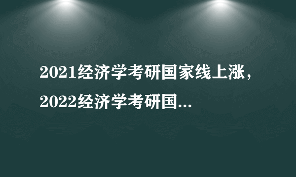 2021经济学考研国家线上涨，2022经济学考研国家线是否会下降？