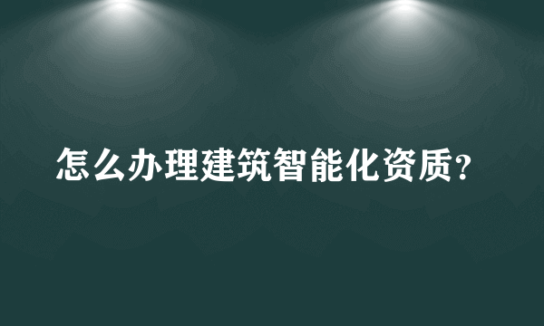 怎么办理建筑智能化资质？