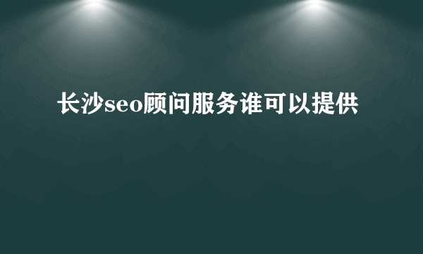 长沙seo顾问服务谁可以提供