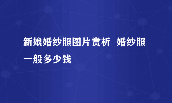 新娘婚纱照图片赏析  婚纱照一般多少钱