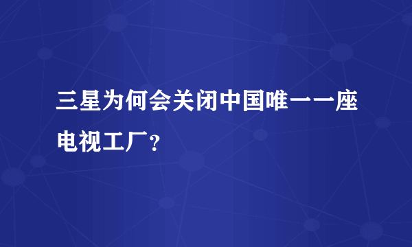 三星为何会关闭中国唯一一座电视工厂？