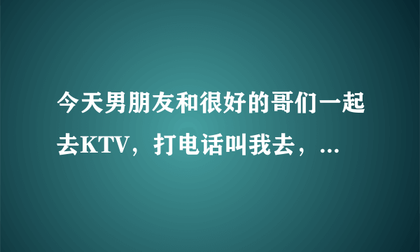 今天男朋友和很好的哥们一起去KTV，打电话叫我去，我回绝勒，做的是不是有点太过啦？