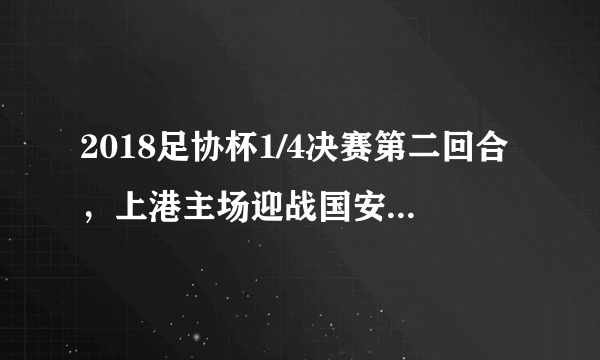 2018足协杯1/4决赛第二回合，上港主场迎战国安有何看点？晋级半决赛的会是谁？