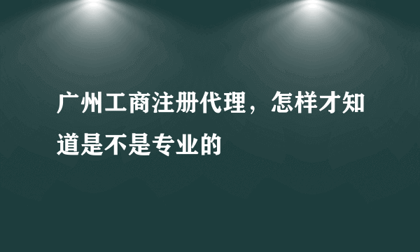 广州工商注册代理，怎样才知道是不是专业的