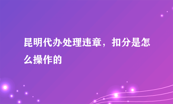 昆明代办处理违章，扣分是怎么操作的