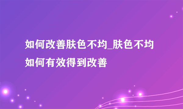 如何改善肤色不均_肤色不均 如何有效得到改善