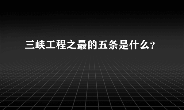 三峡工程之最的五条是什么？