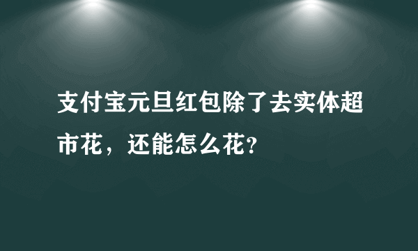 支付宝元旦红包除了去实体超市花，还能怎么花？