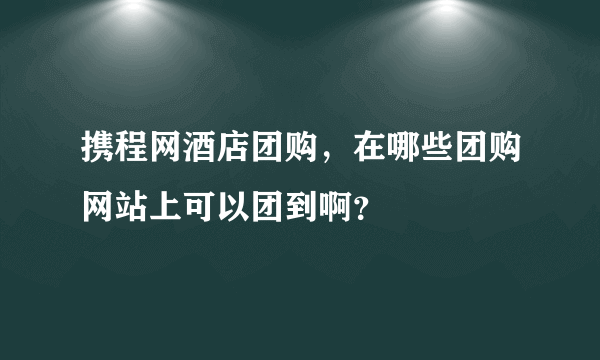 携程网酒店团购，在哪些团购网站上可以团到啊？