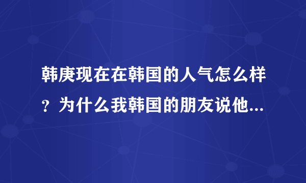 韩庚现在在韩国的人气怎么样？为什么我韩国的朋友说他人气很差呢，伤心死了