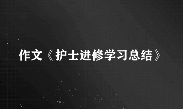 作文《护士进修学习总结》