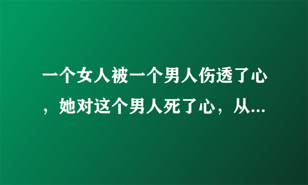 一个女人被一个男人伤透了心，她对这个男人死了心，从此她不再相信男人，那么她还会有爱吗？