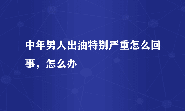 中年男人出油特别严重怎么回事，怎么办