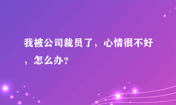 我被公司裁员了，心情很不好，怎么办？