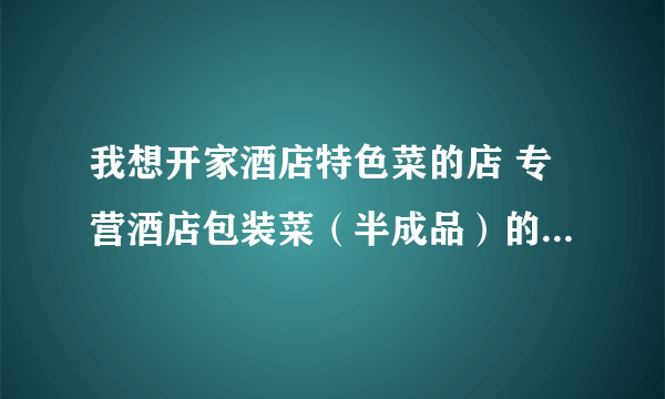 我想开家酒店特色菜的店 专营酒店包装菜（半成品）的那种 不知道货从那里进 有知道的告诉下 谢谢了