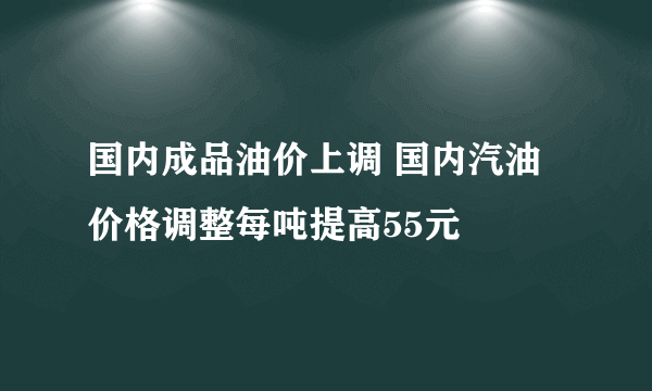 国内成品油价上调 国内汽油价格调整每吨提高55元