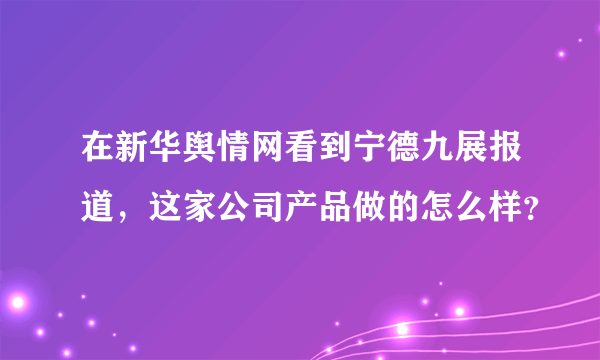 在新华舆情网看到宁德九展报道，这家公司产品做的怎么样？