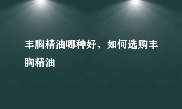 丰胸精油哪种好，如何选购丰胸精油