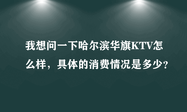 我想问一下哈尔滨华旗KTV怎么样，具体的消费情况是多少？