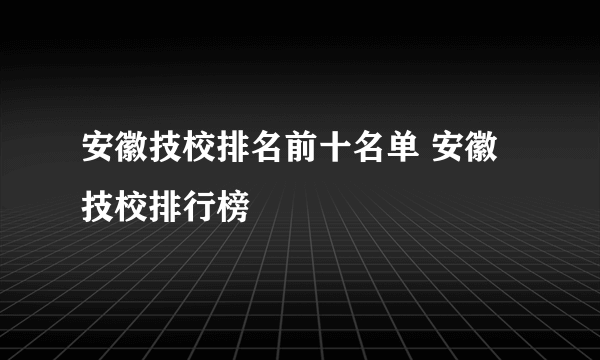 安徽技校排名前十名单 安徽技校排行榜