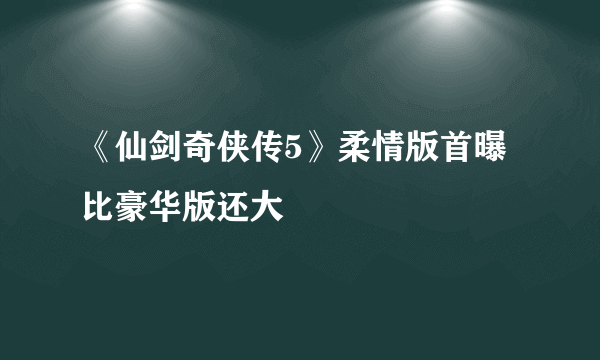 《仙剑奇侠传5》柔情版首曝 比豪华版还大