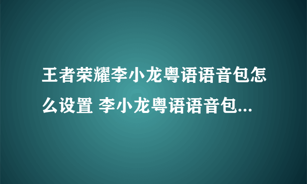 王者荣耀李小龙粤语语音包怎么设置 李小龙粤语语音包使用方法技巧