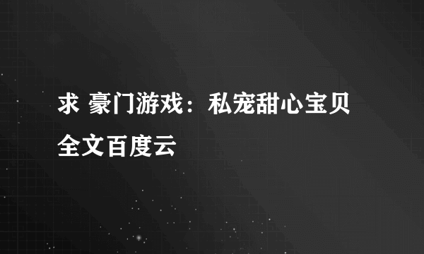 求 豪门游戏：私宠甜心宝贝 全文百度云