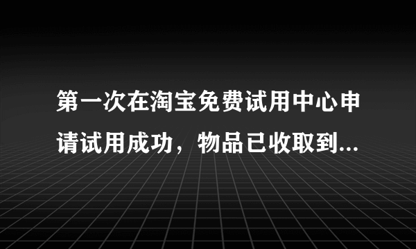 第一次在淘宝免费试用中心申请试用成功，物品已收取到，想问问各位有经验的人士，试用报告要在几日内提交