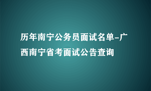 历年南宁公务员面试名单-广西南宁省考面试公告查询