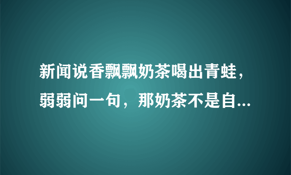 新闻说香飘飘奶茶喝出青蛙，弱弱问一句，那奶茶不是自己冲泡的吗，往里倒椰果和奶茶粉时看不见青蛙吗？
