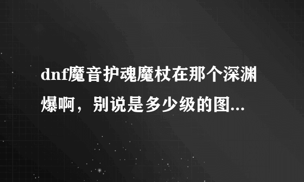 dnf魔音护魂魔杖在那个深渊爆啊，别说是多少级的图，说图的名字，也别说外号，我是新手不懂