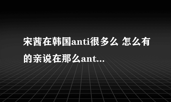 宋茜在韩国anti很多么 怎么有的亲说在那么anti的情况下茜走到现在不容易 什么意思啊 黑分很多啊？