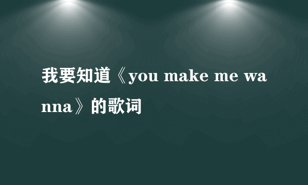 我要知道《you make me wanna》的歌词