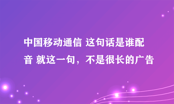 中国移动通信 这句话是谁配音 就这一句，不是很长的广告