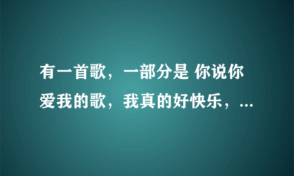 有一首歌，一部分是 你说你爱我的歌，我真的好快乐，你说你是我的歌……亲爱的你别再说，别再说