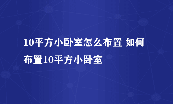 10平方小卧室怎么布置 如何布置10平方小卧室