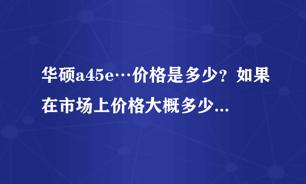 华硕a45e…价格是多少？如果在市场上价格大概多少…质量怎么样