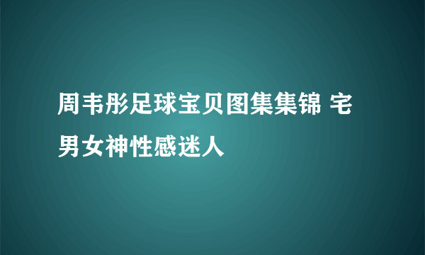 周韦彤足球宝贝图集集锦 宅男女神性感迷人