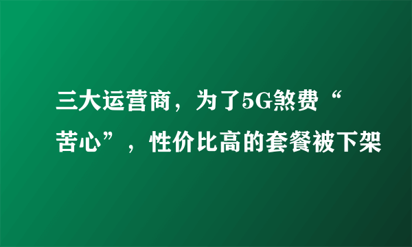 三大运营商，为了5G煞费“苦心”，性价比高的套餐被下架