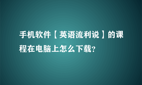 手机软件【英语流利说】的课程在电脑上怎么下载？